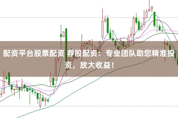配资平台股票配资 荐股配资：专业团队助您精准投资，放大收益！