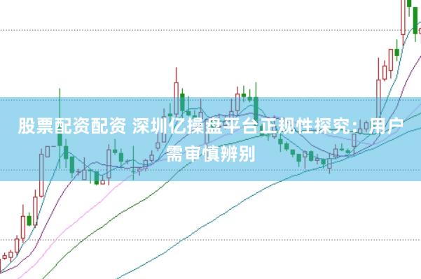 股票配资配资 深圳亿操盘平台正规性探究：用户需审慎辨别