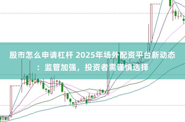 股市怎么申请杠杆 2025年场外配资平台新动态：监管加强，投资者需谨慎选择