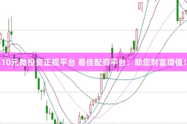 10元微投资正规平台 最佳配资平台：助您财富增值！