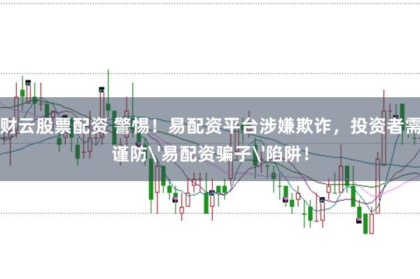 财云股票配资 警惕！易配资平台涉嫌欺诈，投资者需谨防'易配资骗子'陷阱！