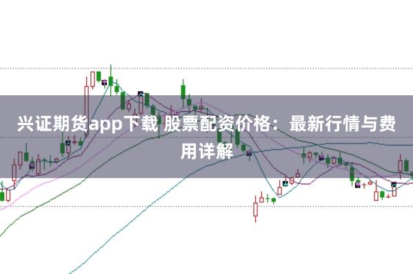 兴证期货app下载 股票配资价格：最新行情与费用详解