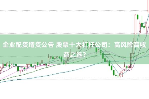 企业配资增资公告 股票十大杠杆公司：高风险高收益之选？