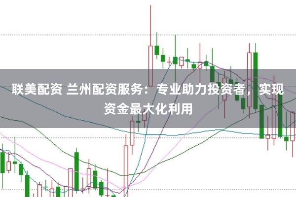 联美配资 兰州配资服务：专业助力投资者，实现资金最大化利用