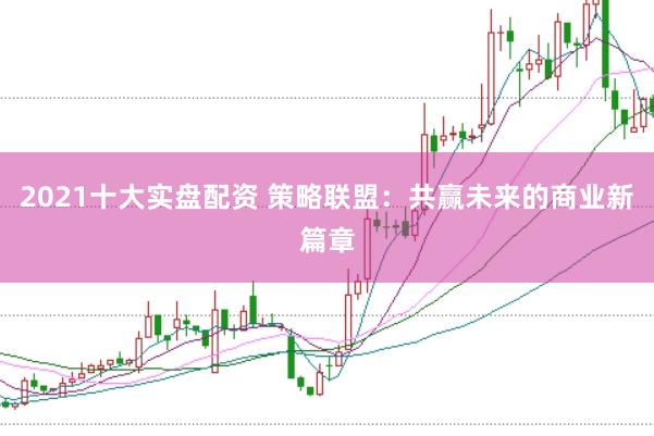 2021十大实盘配资 策略联盟：共赢未来的商业新篇章