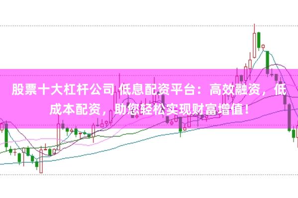 股票十大杠杆公司 低息配资平台：高效融资，低成本配资，助您轻松实现财富增值！