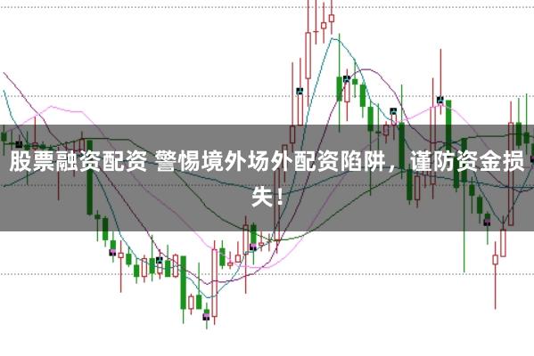股票融资配资 警惕境外场外配资陷阱，谨防资金损失！