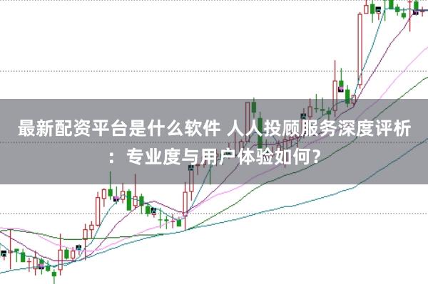 最新配资平台是什么软件 人人投顾服务深度评析：专业度与用户体验如何？