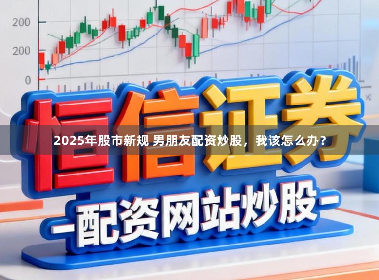 2025年股市新规 男朋友配资炒股，我该怎么办？